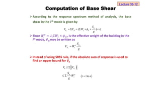 Computation of Base Shear
According to the response spectrum method of analysis, the base
shear in the i th mode is given by
Since 𝑊ⅈ
𝑒
= 𝜆ⅈ𝛴𝑊
𝑗 × 𝜙𝑗ⅈ, is the effective weight of the building in the
ith mode, Vbi may be written as
Instead of using SRSS rule, if the absolute sum of response is used to
find an upper bound for Vb
( )
i
i
a
b ji j ji i
S
V F W
g
 
      
i
i
a
e
b i
S
V W
g

 
i
b b
V V
 
i
a e
i
S
W
g
   
1to
i n

Lecture 38-12
 