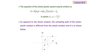 The equation of the elastic plastic system may be written as
In which 𝑓 𝑢, 𝑢 =
𝑓 𝑢,𝑢
𝑓𝑦
As opposed to the elastic analysis, the unloading path of the elasto-
plastic analysis is different from the elastic analysis and it is as shown
below
y
f
f
x
y
x
(c)
 
2
2 ,
n n y g
u u u f u u x
 
   
Lecture 39-3
 
