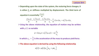 Depending upon the state of the system, the restoring force changes; it
is either fy or stiffness multiplied by displacement. The third term of
equation is essentially
𝑓 𝑢,𝑢
𝒎
Using the above relationship, the equation of motion may be written
with 𝜇 𝑡 as variable
In which 𝑎𝑦 =
𝑓𝑦
𝑚
is the acceleration of the mass to produce yield force.
The above equation is derived by using the following relationship
     
   
2
, ,
,
, ,
y y y
y n y
y
f f u u f f u u u
f u u k
f u u u f u u u
m m m u m

   
 
2 2
2 ,
g
n n n
y
x
f
a
      
   
    y m y
u t t u u u
 
 
 
 
Lecture 39-4
 
