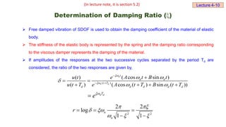 Determination of Damping Ratio ()
 Free damped vibration of SDOF is used to obtain the damping coefficient of the material of elastic
body.
 The stiffness of the elastic body is represented by the spring and the damping ratio corresponding
to the viscous damper represents the damping of the material.
 If amplitudes of the responses at the two successive cycles separated by the period Td are
considered, the ratio of the two responses are given by,
( )
( cos sin )
( )
( ) ( cos ( ) sin ( ))
n
n d
t
d d
t T
d d d d d
e A t B t
u t
u t T e A t T B t T


 

 

 

 
   
n d
T
e

2 2
2 2
log
1 1
n
n
r
 
 
  
  
 
(In lecture note, it is section 5.2) Lecture 4-10
 
