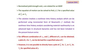 Normalized yield strength and 𝜇 are related for an SDOF
The equation of motion can be solved to find 𝜇 𝑡 for a specified value
of 𝑓𝑦 or 𝑅𝑦
The solution involves a nonlinear time history analysis which can be
performed using incremental form of Newmark’s 𝛽 method; the
nonlinear time history analysis considering material nonlinearity is an
advanced topic in structural dynamics and has not been included in
the present lecture series
For different combination of 𝜔𝑛 and 𝜉, different of 𝜇 can be obtained;
a plot of 𝜇 Vs. 𝑇𝑛 can be derived for a specified value of 𝜉
However, it is not possible to directly have a plot of 𝑓𝑦 Vs. 𝑇𝑛 or 𝑅𝑦 Vs.
𝑇𝑛 for specified value of 𝜇
Lecture 39-6
 