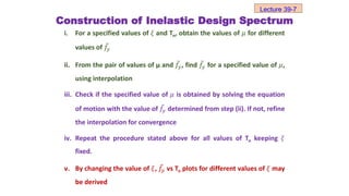Construction of Inelastic Design Spectrum
i. For a specified values of 𝜉 and Tn, obtain the values of 𝜇 for different
values of 𝑓𝑦
ii. From the pair of values of µ and 𝑓𝑦, find 𝑓𝑦 for a specified value of 𝜇,
using interpolation
iii. Check if the specified value of 𝜇 is obtained by solving the equation
of motion with the value of 𝑓𝑦 determined from step (ii). If not, refine
the interpolation for convergence
iv. Repeat the procedure stated above for all values of Tn keeping 𝜉
fixed.
v. By changing the value of 𝜉, 𝑓𝑦 vs Tn plots for different values of 𝜉 may
be derived
Lecture 39-7
 