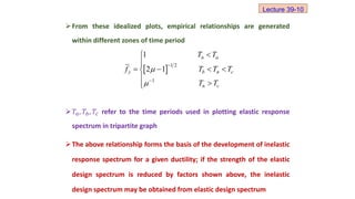 From these idealized plots, empirical relationships are generated
within different zones of time period
𝑇𝑎, 𝑇𝑏, 𝑇𝑐 refer to the time periods used in plotting elastic response
spectrum in tripartite graph
The above relationship forms the basis of the development of inelastic
response spectrum for a given ductility; if the strength of the elastic
design spectrum is reduced by factors shown above, the inelastic
design spectrum may be obtained from elastic design spectrum
  1 2
1
1
2 1
n a
y b n c
n c
T T
f T T T
T T








   





Lecture 39-10
 
