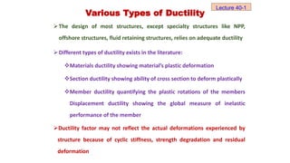The design of most structures, except specialty structures like NPP,
offshore structures, fluid retaining structures, relies on adequate ductility
Different types of ductility exists in the literature:
Materials ductility showing material’s plastic deformation
Section ductility showing ability of cross section to deform plastically
Member ductility quantifying the plastic rotations of the members
Displacement ductility showing the global measure of inelastic
performance of the member
Ductility factor may not reflect the actual deformations experienced by
structure because of cyclic stiffness, strength degradation and residual
deformation
Lecture 40-1
Various Types of Ductility
 