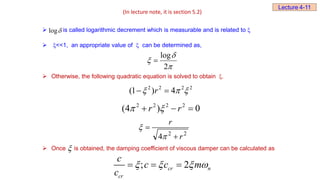 is called logarithmic decrement which is measurable and is related to 
 <<1, an appropriate value of  can be determined as,
 Otherwise, the following quadratic equation is solved to obtain .
 Once is obtained, the damping coefficient of viscous damper can be calculated as



2
log

2
2
2
2
4
)
1
( 

 
 r
0
)
4
( 2
2
2
2


 r
r 

2
2
4 r
r





log
(In lecture note, it is section 5.2)
Lecture 4-11

; 2
cr n
cr
c
c c m
c
   
  
 