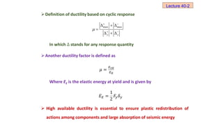 Definition of ductility based on cyclic response
In which Δ stands for any response quantity
Another ductility factor is defined as
𝜇 =
𝐸𝑡𝐻
𝐸𝐸
Where EE is the elastic energy at yield and is given by
𝐸𝐸 =
1
2
𝐹𝑦𝛿𝑦
 High available ductility is essential to ensure plastic redistribution of
actions among components and large absorption of seismic energy
Lecture 40-2
max max
 
 
  

  
y y

 