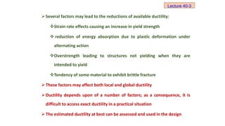 Several factors may lead to the reductions of available ductility:
Strain rate effects causing an increase in yield strength
 reduction of energy absorption due to plastic deformation under
alternating action
Overstrength leading to structures not yielding when they are
intended to yield
Tendency of some material to exhibit brittle fracture
These factors may affect both local and global ductility
Ductility depends upon of a number of factors; as a consequence, it is
difficult to access exact ductility in a practical situation
The estimated ductility at best can be assessed and used in the design
Lecture 40-3
 