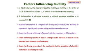 In RC structures, the steel provides the ductility; a ductility of the order of
15-20 is achieved in steel if 𝜖𝑢 is limited to incipient strain hardening
If deformation at ultimate strength is utilized, provided ductility is in
excess of 15-20
Ductility of concrete in compression is very low; however, the ductility of
concrete is significantly enhanced by confinement of concrete
Strain hardening-softening influence inelastic excursion in RC structures
Strain softening results in loss of strength with increase in strain and is
reduced by transverse reinforcement
Strain hardening property of the steel controls the spreading of plasticity
and allows idealized plasticity
Lecture 40-4
Factors Influencing Ductility
 