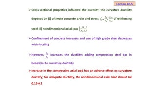 Cross sectional properties influence the ductility; the curvature ductility
depends on (i) ultimate concrete strain and stress; 𝑓𝑦,
𝑓𝑢
𝑓𝑦
,
𝐴𝑠𝑐
𝐴𝑠𝑡
of reinforcing
steel (ii) nondimensional axial load
𝑁
𝐴𝐶𝑓0
Confinement of concrete increases and use of high grade steel decreases
with ductility
However,
𝑓𝑢
𝑓𝑦
increases the ductility; adding compression steel bar in
beneficial to curvature ductility
Increase in the compressive axial load has an adverse effect on curvature
ductility; for adequate ductility, the nondimensional axial load should be
0.15-0.2
Lecture 40-5
 