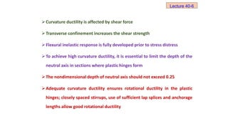 Curvature ductility is affected by shear force
Transverse confinement increases the shear strength
Flexural inelastic response is fully developed prior to stress distress
To achieve high curvature ductility, it is essential to limit the depth of the
neutral axis in sections where plastic hinges form
The nondimensional depth of neutral axis should not exceed 0.25
Adequate curvature ductility ensures rotational ductility in the plastic
hinges; closely spaced stirrups, use of sufficient lap splices and anchorage
lengths allow good rotational ductility
Lecture 40-6
 