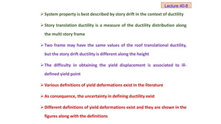 System property is best described by story drift in the context of ductility
Story translation ductility is a measure of the ductility distribution along
the multi story frame
Two frame may have the same values of the roof translational ductility,
but the story drift ductility is different along the height
The difficulty in obtaining the yield displacement is associated to ill-
defined yield point
Various definitions of yield deformations exist in the literature
As consequence, the uncertainty in defining ductility exist
Different definitions of yield deformations exist and they are shown in the
figures along with the definitions
Lecture 40-8
 