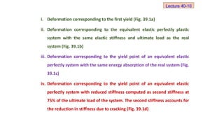 i. Deformation corresponding to the first yield (Fig. 39.1a)
ii. Deformation corresponding to the equivalent elastic perfectly plastic
system with the same elastic stiffness and ultimate load as the real
system (Fig. 39.1b)
iii. Deformation corresponding to the yield point of an equivalent elastic
perfectly system with the same energy absorption of the real system (Fig.
39.1c)
iv. Deformation corresponding to the yield point of an equivalent elastic
perfectly system with reduced stiffness computed as second stiffness at
75% of the ultimate load of the system. The second stiffness accounts for
the reduction in stiffness due to cracking (Fig. 39.1d)
Lecture 40-10
 