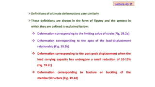 Definitions of ultimate deformations vary similarly
These definitions are shown in the form of figures and the context in
which they are defined is explained below:
 Deformation corresponding to the limiting value of strain (Fig. 39.2a)
 Deformation corresponding to the apex of the load-displacement
relationship (Fig. 39.2b)
 Deformation corresponding to the post-peak displacement when the
load carrying capacity has undergone a small reduction of 10-15%
(Fig. 39.2c)
 Deformation corresponding to fracture or buckling of the
member/structure (Fig. 39.2d)
Lecture 40-11
 