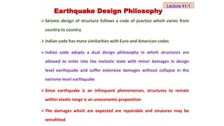 Seismic design of structure follows a code of practice which varies from
country to country
Indian code has more similarities with Euro and American codes
Indian code adopts a dual design philosophy in which structures are
allowed to enter into the inelastic state with minor damages in design
level earthquake and suffer extensive damages without collapse in the
extreme level earthquake
Since earthquake is an infrequent phenomenon, structures to remain
within elastic range is an uneconomic proposition
The damages which are expected are repairable and strutures may be
retrofitted
Lecture 41-1
Earthquake Design Philosophy
 