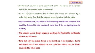Analysis of structures uses equivalent static procedure as described
before for appropriate load combinations
In the equivalent analysis, the member end forces are reduced by a
reduction factor R so that the element enters into the inelastic state
More the value of R, more the structure undergoes inelastic excursion; the
ductility demand is also increased; note that R is not synonymous to
ductility
The analysis uses a design response spectrum for finding the earthquake
load on the structure
Note that only the design forces in the members of the structure due to
earthquake forces are reduced by the reduction factor, not the forces
developed by other loads
Lecture 41-2
 
