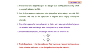  The seismic force depends upon the design level earthquake intensity which
is generally adopted as PGA
 The design response spectrums are normalized with respect to PGA. This
facilitates the use of the spectrum in regions with varying earthquake
intensity
 The other reason for normalization is that a very easy correlation between
the extreme level and design level earthquake may be established
 With the above concepts, the design seismic force is obtained as
 The indices i and r refer to mode and floor numbers; I stands for importance
factor; division by 2 cater to the design level earthquake intensity
Lecture 41-3
2
r r
id i
ZI
F F
R

2
Bd B
ZI
V V
R

 