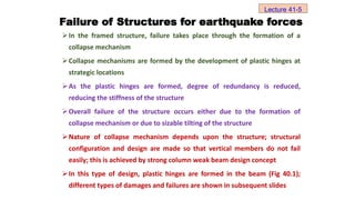 In the framed structure, failure takes place through the formation of a
collapse mechanism
Collapse mechanisms are formed by the development of plastic hinges at
strategic locations
As the plastic hinges are formed, degree of redundancy is reduced,
reducing the stiffness of the structure
Overall failure of the structure occurs either due to the formation of
collapse mechanism or due to sizable tilting of the structure
Nature of collapse mechanism depends upon the structure; structural
configuration and design are made so that vertical members do not fail
easily; this is achieved by strong column weak beam design concept
In this type of design, plastic hinges are formed in the beam (Fig 40.1);
different types of damages and failures are shown in subsequent slides
Lecture 41-5
Failure of Structures for earthquake forces
 