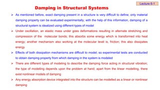 Damping in Structural Systems
 As mentioned before, exact damping present in a structure is very difficult to define; only material
damping property can be evaluated experimentally; with the help of this information, damping of a
structural system is idealized using different types of model
 Under oscillation, an elastic mass under goes deformations resulting in alternate stretching and
compression of the molecular bonds; this absorbs some energy which is transformed into heat
energy; another mechanism also working at the molecular level is, friction; this also dissipates
energy
 Effects of both dissipation mechanisms are difficult to model; so experimental tests are conducted
to obtain damping property from which damping in the system is modeled
 There are different types of modeling to describe the damping force acting in structural vibration;
the type of modelling depends upon the problem at hand; apart from the linear modelling, there
exist nonlinear models of damping
 Any energy absorption device integrated into the structure can be modelled as a linear or nonlinear
damping
Lecture 6-1
 