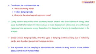  Out of them the popular models are
 Viscous damping model
 Friction damping model
 Structural damping/hysteretic damping model
 During inelastic excursions under oscillatory motion, another kind of dissipation of energy takes
place due to the formation of hysteresis loops in force-displacement relationship; area within each
hysteresis loop represents energy dissipation; this dissipation of energy is directly included in the
analysis
 Except viscous damping model, other two types of damping and the damping due to inelasticity
can be also described by equivalent viscous damping
 The equivalent viscous damping is approximate but provides an easy solution to the problem
because of its linear characteristics
Lecture 6-2
 