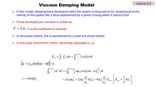 Viscous Damping Model
 In this model, damping force developed within the system is assumed to be proportional to the
velocity of the system like a force experienced by a piston moving within a viscous fluid
 Force developed per unit area is written as
; C is the coefficient of viscosity
 In structural models, this is represented by a dash pot shown before
 In one cycle of harmonic motion, the energy dissipated ED is
u
C
F 

 
2
0
D D
E f du cu u dt
 
 
 
 
2 2 2
2
0
0 0
2 2 2
0 0 0 0 0
cos
1
2 4
2
S S
n n
cu dt c u t dt
c u ku E E ku
   
  
 
   
 
 
 
 
 
   
 
 
 
 
 



 t
u
u sin
0
2 n
c m

Lecture 6-3
 