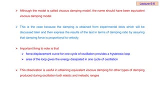  Although the model is called viscous damping model, the name should have been equivalent
viscous damping model
 This is the case because the damping is obtained from experimental tests which will be
discussed later and then express the results of the test in terms of damping ratio by assuring
that damping force is proportional to velocity
 Important thing to note is that
 force-displacement curve for one cycle of oscillation provides a hysteresis loop
 area of the loop gives the energy dissipated in one cycle of oscillation
 This observation is useful in obtaining equivalent viscous damping for other types of damping
produced during oscillation both elastic and inelastic ranges
Lecture 6-6
 