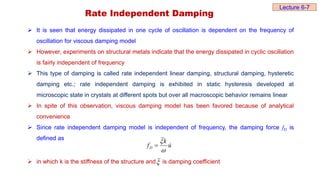 Rate Independent Damping
 It is seen that energy dissipated in one cycle of oscillation is dependent on the frequency of
oscillation for viscous damping model
 However, experiments on structural metals indicate that the energy dissipated in cyclic oscillation
is fairly independent of frequency
 This type of damping is called rate independent linear damping, structural damping, hysteretic
damping etc.; rate independent damping is exhibited in static hysteresis developed at
microscopic state in crystals at different spots but over all macroscopic behavior remains linear
 In spite of this observation, viscous damping model has been favored because of analytical
convenience
 Since rate independent damping model is independent of frequency, the damping force fD is
defined as
 in which k is the stiffness of the structure and is damping coefficient
u
k
fD





Lecture 6-7
 