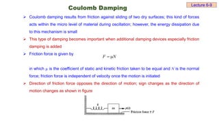 Coulomb Damping
 Coulomb damping results from friction against sliding of two dry surfaces; this kind of forces
acts within the micro level of material during oscillation; however, the energy dissipation due
to this mechanism is small
 This type of damping becomes important when additional damping devices especially friction
damping is added
 Friction force is given by
in which µ is the coefficient of static and kinetic friction taken to be equal and N is the normal
force; friction force is independent of velocity once the motion is initiated
 Direction of friction force opposes the direction of motion; sign changes as the direction of
motion changes as shown in figure
N
F 

Lecture 6-9
 