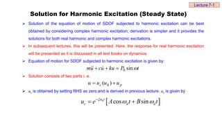 Solution for Harmonic Excitation (Steady State)
 Solution of the equation of motion of SDOF subjected to harmonic excitation can be best
obtained by considering complex harmonic excitation; derivation is simpler and it provides the
solutions for both real harmonic and complex harmonic excitations.
 In subsequent lectures, this will be presented. Here, the response for real harmonic excitation
will be presented as it is discussed in all text books on dynamics.
 Equation of motion for SDOF subjected to harmonic excitation is given by:
 Solution consists of two parts i. e.
 uc is obtained by setting RHS as zero and is derived in previous lecture. uc is given by
 
cos sin
nt
c d d
u e A t B t

 

 
t
P
ku
u
c
u
m 
sin
0


 


p
h
c u
u
u
u 
 )
(
Lecture 7-1
 