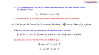  up is called the particular solution and is assumed to have the same form as that of
the RHS force term:
 Substituting for up in the equation motion, the following equation is obtained
Collecting ‘sin’ and ‘cos’ terms together following equation is obtained,
Equating ‘sin’ and ‘cos’ terms of the LHS and RHS give.
   
2 2
0
sin cos cos sin sin cos sin
m C t D t c C t D t k C t D t p t
          
 
      
 
2 2
0
sin cos sin
mC cD kC t mD cC kD t P t
      
   
       
   
2
0
( ) ( )
k m C c D P
 
  
2
( ) ( ) 0
k m D c C
 
  
Lecture 7-2
 
sin cos
p
u C t D t
 
 
 