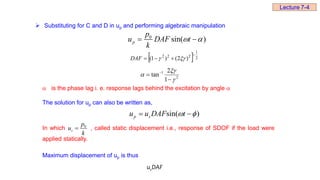  Substituting for C and D in up and performing algebraic manipulation
0
sin( )
p
p
u DAF t
k
 
 
  2
1
2
2
2
)
2
(
)
1
(



 

DAF
2
1
1
2
tan




 
 is the phase lag i. e. response lags behind the excitation by angle 
The solution for up can also be written as,
In which , called static displacement i.e., response of SDOF if the load were
applied statically.
Maximum displacement of up is thus
sin( )
p s
u u DAF t
 
 
0
s
p
u
k

s
u DAF
Lecture 7-4
 