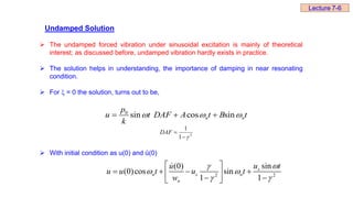 Undamped Solution
 The undamped forced vibration under sinusoidal excitation is mainly of theoretical
interest; as discussed before, undamped vibration hardly exists in practice.
 The solution helps in understanding, the importance of damping in near resonating
condition.
 For  = 0 the solution, turns out to be,
 With initial condition as u(0) and ů(0)
0
sin cos sin
n n
p
u t DAF A t B t
k
  
  
2
1
1



DAF
2 2
sin
(0)
(0)cos sin
1 1
s
n s n
n
u t
u
u u t u t
w


 
 
 
   
 
 
 
Lecture 7-6
 