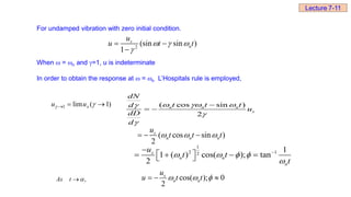 For undamped vibration with zero initial condition.
When  = n and =1, u is indeterminate
In order to obtain the response at  = n L’Hospitals rule is employed,
2
(sin sin )
1
s
n
u
u t t
  

 

)
1
(
lim
1 

 
 s
u
u ( cos sin )
2
n n n
s
dN
t t t
d
u
dD
d
  




 
( cos sin )
2
s
n n n
u
t t t
  
  
1
2 1
2
1
1 ( ) cos( ); tan
2
s
n n
n
u
t t
t
   



 
   
 
,


t
As cos( ); 0
2
s
n n
u
u t t
  
  
Lecture 7-11
 