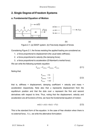 Structural Dynamics
D.I.T. Bolton St 8 C. Caprani
2. Single Degree-of-Freedom Systems
a. Fundamental Equation of Motion
(a) (b)
Figure 2.1: (a) SDOF system. (b) Free-body diagram of forces
Considering Figure 2.1, the forces resisting the applied loading are considered as:
1. a force proportional to displacement (the usual static stiffness);
2. a force proportional to velocity (the damping force);
3. a force proportional to acceleration (D’Alambert’s inertial force).
We can write the following symbolic equation:
applied stiffness damping inertia
F F F F
= + + (2.1)
Noting that:
stiffness
damping
inertia
F
F
F
ku
cu
mu
=
=
=
(2.2)
that is, stiffness × displacement, damping coefficient × velocity and mass ×
acceleration respectively. Note also that u represents displacement from the
equilibrium position and that the dots over u represent the first and second
derivatives with respect to time. Thus, noting that the displacement, velocity and
acceleration are all functions of time, we have the fundamental equation of motion:
( ) ( ) ( ) ( )
mu t cu t ku t F t
+ + = (2.3)
This is the standard form of the equation. In the case of free vibration when there is
no external force, ( )
F t , we write the alternative formulation:
( )
F t
mu
cu
ku
m
k
u(t)
c
( )
F t
 