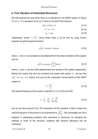Structural Dynamics
D.I.T. Bolton St 10 C. Caprani
b. Free Vibration of Undamped Structures
We will examine the case when there is no damping on the SDOF system of Figure
2.1 so 0
= in equations (2.4), (2.11) and (2.12) which then become:
2
( ) ( ) 0
u t u t
+ = (2.13)
2 2
0
+ = (2.14)
1,2 i
= ± (2.15)
respectively, where 1
i = . Using these roots in (2.13) and by using Euler’s
equation we get the general solution:
( ) cos sin
u t A t B t
= + (2.16)
where A and B are constants to be obtained from the initial conditions of the system
and so:
( ) 0
0 cos sin
u
u t u t t
= + (2.17)
where 0
u and 0
u are the initial displacement and velocity of the system respectively.
Noting that cosine and sine are functions that repeat with period 2 , we see that
( )
1 1 2
t T t
+ = + (Figure 2.3) and so the undamped natural period of the SDOF
system is:
2
T = (2.18)
The natural frequency of the system is got from (1.1), (2.18) and (2.6):
1 1
2 2
k
f
T m
= = = (2.19)
and so we have proved (1.2). The importance of this equation is that it shows the
natural frequency of structures to be proportional to k
m
. This knowledge can aid a
designer in addressing problems with resonance in structures: by changing the
stiffness or mass of the structure, problems with dynamic behaviour can be
minimized.
 