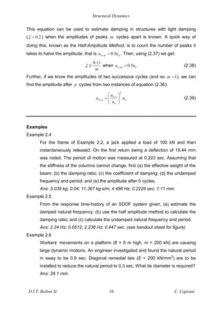 Structural Dynamics
D.I.T. Bolton St 16 C. Caprani
This equation can be used to estimate damping in structures with light damping
( 0.2
< ) when the amplitudes of peaks m cycles apart is known. A quick way of
doing this, known as the Half-Amplitude Method, is to count the number of peaks it
takes to halve the amplitude, that is 0.5
n m n
u u
+ = . Then, using (2.37) we get:
0.11
m
" when 0.5
n m n
u u
+ = (2.38)
Further, if we know the amplitudes of two successive cycles (and so 1
m = ), we can
find the amplitude after p cycles from two instances of equation (2.36):
1
p
n
n p n
n
u
u u
u
+
+ = (2.39)
Examples
Example 2.4
For the frame of Example 2.2, a jack applied a load of 100 kN and then
instantaneously released. On the first return swing a deflection of 19.44 mm
was noted. The period of motion was measured at 0.223 sec. Assuming that
the stiffness of the columns cannot change, find (a) the effective weight of the
beam; (b) the damping ratio; (c) the coefficient of damping; (d) the undamped
frequency and period; and (e) the amplitude after 5 cycles.
Ans: 5,039 kg; 0.04; 11,367 kg·s/m; 4.488 Hz; 0.2228 sec; 7.11 mm.
Example 2.5
From the response time-history of an SDOF system given, (a) estimate the
damped natural frequency; (b) use the half amplitude method to calculate the
damping ratio; and (c) calculate the undamped natural frequency and period.
Ans: 2.24 Hz; 0.0512; 2.236 Hz; 0.447 sec. (see handout sheet for figure)
Example 2.6
Workers’ movements on a platform (8 × 6 m high, m = 200 kN) are causing
large dynamic motions. An engineer investigated and found the natural period
in sway to be 0.9 sec. Diagonal remedial ties (E = 200 kN/mm2
) are to be
installed to reduce the natural period to 0.3 sec. What tie diameter is required?
Ans: 28.1 mm.
 
