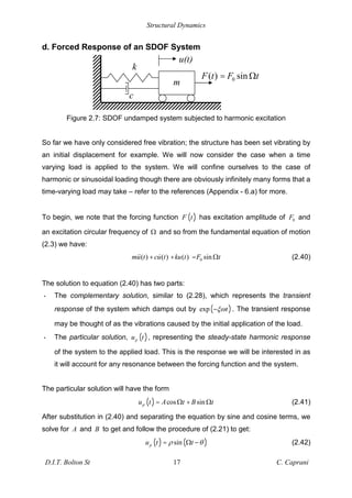 Structural Dynamics
D.I.T. Bolton St 17 C. Caprani
d. Forced Response of an SDOF System
Figure 2.7: SDOF undamped system subjected to harmonic excitation
So far we have only considered free vibration; the structure has been set vibrating by
an initial displacement for example. We will now consider the case when a time
varying load is applied to the system. We will confine ourselves to the case of
harmonic or sinusoidal loading though there are obviously infinitely many forms that a
time-varying load may take – refer to the references (Appendix - 6.a) for more.
To begin, we note that the forcing function ( )
F t has excitation amplitude of 0
F and
an excitation circular frequency of # and so from the fundamental equation of motion
(2.3) we have:
0
( ) ( ) ( ) sin
mu t cu t ku t F t
+ + = # (2.40)
The solution to equation (2.40) has two parts:
• The complementary solution, similar to (2.28), which represents the transient
response of the system which damps out by ( )
exp t . The transient response
may be thought of as the vibrations caused by the initial application of the load.
• The particular solution, ( )
p
u t , representing the steady-state harmonic response
of the system to the applied load. This is the response we will be interested in as
it will account for any resonance between the forcing function and the system.
The particular solution will have the form
( ) cos sin
p
u t A t B t
= # + # (2.41)
After substitution in (2.40) and separating the equation by sine and cosine terms, we
solve for A and B to get and follow the procedure of (2.21) to get:
( ) ( )
sin
p
u t t
= # (2.42)
m
k
u(t)
c
0
( ) sin
F t F t
= #
 
