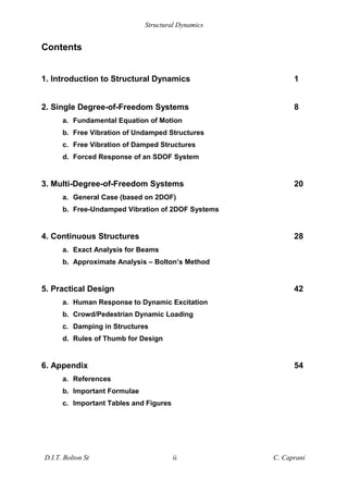 Structural Dynamics
D.I.T. Bolton St ii C. Caprani
Contents
1. Introduction to Structural Dynamics 1
2. Single Degree-of-Freedom Systems 8
a. Fundamental Equation of Motion
b. Free Vibration of Undamped Structures
c. Free Vibration of Damped Structures
d. Forced Response of an SDOF System
3. Multi-Degree-of-Freedom Systems 20
a. General Case (based on 2DOF)
b. Free-Undamped Vibration of 2DOF Systems
4. Continuous Structures 28
a. Exact Analysis for Beams
b. Approximate Analysis – Bolton’s Method
5. Practical Design 42
a. Human Response to Dynamic Excitation
b. Crowd/Pedestrian Dynamic Loading
c. Damping in Structures
d. Rules of Thumb for Design
6. Appendix 54
a. References
b. Important Formulae
c. Important Tables and Figures
 