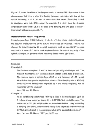 Structural Dynamics
D.I.T. Bolton St 19 C. Caprani
Figure 2.8 shows the effect of the frequency ratio % on the DAF. Resonance is the
phenomenon that occurs when the forcing frequency coincides with that of the
natural frequency, 1
% = . It can also be seen that for low values of damping, normal
in structures, very high DAFs occur; for example if 0.02
= then the dynamic
amplification factor will be 25. For the case of no damping, the DAF goes to infinity -
theoretically at least; equation (2.47).
Measurement of Natural Frequencies
It may be seen from (2.44) that when 1
% = , 2
= ; this phase relationship allows
the accurate measurements of the natural frequencies of structures. That is, we
change the input frequency # in small increments until we can identify a peak
response: the value of # at the peak response is then the natural frequency of the
system. Example 2.1 gave the natural frequency based on this type of test.
Examples
Example 2.7
The frame of examples 2.2 and 2.4 has a reciprocating machine put on it. The
mass of this machine is 4 tonnes and is in addition to the mass of the beam.
The machine exerts a periodic force of 8.5 kN at a frequency of 1.75 Hz. (a)
What is the steady-state amplitude of vibration if the damping ratio is 4%? (b)
What would the steady-state amplitude be if the forcing frequency was in
resonance with the structure?
Ans: 2.92 mm; 26.56 mm.
Example 2.8
An air conditioning unit of mass 1,600 kg is place in the middle (point C) of an
8 m long simply supported beam (EI = 8×103
kNm2
) of negligible mass. The
motor runs at 300 rpm and produces an unbalanced load of 120 kg. Assuming
a damping ratio of 5%, determine the steady-state amplitude and deflection at
C. What rpm will result in resonance and what is the associated deflection?
Ans: 1.41 mm; 22.34 mm; 206.7 rpm; 36.66 mm.
 
