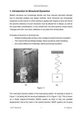 Structural Dynamics
D.I.T. Bolton St 1 C. Caprani
1. Introduction to Structural Dynamics
Modern structures are increasingly slender and have reduced redundant strength
due to improved analysis and design methods. Such structures are increasingly
responsive to the manner in which loading is applied with respect to time and hence
the dynamic behaviour of such structures must be allowed for in design; as well as
the usual static considerations. In this context then, the word dynamic simply means
“changes with time”; be it force, deflection or any other form of load effect.
Examples of dynamics in structures are:
- Soldiers breaking step as they cross a bridge to prevent harmonic excitation;
- The Tacoma Narrows Bridge footage, failure caused by vortex shedding;
- the London Millennium Footbridge: lateral synchronise excitation.
(a) (b)
Figure 1.1
The most basic dynamic system is the mass-spring system. An example is shown in
Figure 1.1(a) along with the structural idealisation of it in Figure 1.1(b). This is known
as a Single Degree-of-Freedom (SDOF) system as there is only one possible
displacement: that of the mass in the vertical direction. SDOF systems are of great
m
k
 
