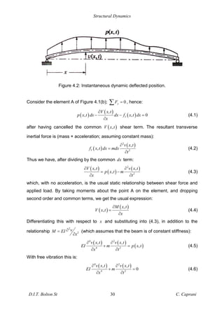 Structural Dynamics
D.I.T. Bolton St 30 C. Caprani
Figure 4.2: Instantaneous dynamic deflected position.
Consider the element A of Figure 4.1(b); 0
y
F = , hence:
( )
( )
( )
,
, , 0
I
V x t
p x t dx dx f x t dx
x
= (4.1)
after having cancelled the common ( )
,
V x t shear term. The resultant transverse
inertial force is (mass × acceleration; assuming constant mass):
( )
( )
2
2
,
,
I
v x t
f x t dx mdx
t
= (4.2)
Thus we have, after dividing by the common dx term:
( )
( )
( )
2
2
, ,
,
V x t v x t
p x t m
x t
= (4.3)
which, with no acceleration, is the usual static relationship between shear force and
applied load. By taking moments about the point A on the element, and dropping
second order and common terms, we get the usual expression:
( )
( )
,
,
M x t
V x t
x
= (4.4)
Differentiating this with respect to x and substituting into (4.3), in addition to the
relationship
2
2
v
M EI
x
= (which assumes that the beam is of constant stiffness):
( ) ( )
( )
4 2
4 2
, ,
,
v x t v x t
EI m p x t
x t
+ = (4.5)
With free vibration this is:
( ) ( )
4 2
4 2
, ,
0
v x t v x t
EI m
x t
+ = (4.6)
 