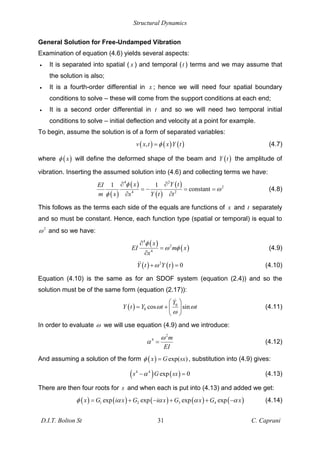 Structural Dynamics
D.I.T. Bolton St 31 C. Caprani
General Solution for Free-Undamped Vibration
Examination of equation (4.6) yields several aspects:
• It is separated into spatial ( x ) and temporal (t ) terms and we may assume that
the solution is also;
• It is a fourth-order differential in x ; hence we will need four spatial boundary
conditions to solve – these will come from the support conditions at each end;
• It is a second order differential in t and so we will need two temporal initial
conditions to solve – initial deflection and velocity at a point for example.
To begin, assume the solution is of a form of separated variables:
( ) ( ) ( )
,
v x t x Y t
= (4.7)
where ( )
x will define the deformed shape of the beam and ( )
Y t the amplitude of
vibration. Inserting the assumed solution into (4.6) and collecting terms we have:
( )
( )
( )
( )
4 2
2
4 2
1 1
constant
x Y t
EI
m x x Y t t
= = = (4.8)
This follows as the terms each side of the equals are functions of x and t separately
and so must be constant. Hence, each function type (spatial or temporal) is equal to
2
and so we have:
( )
( )
4
2
4
x
EI m x
x
= (4.9)
( ) ( )
2
0
Y t Y t
+ = (4.10)
Equation (4.10) is the same as for an SDOF system (equation (2.4)) and so the
solution must be of the same form (equation (2.17)):
( ) 0
0 cos sin
Y
Y t Y t t
= + (4.11)
In order to evaluate we will use equation (4.9) and we introduce:
2
4 m
EI
= (4.12)
And assuming a solution of the form ( ) exp( )
x G sx
= , substitution into (4.9) gives:
( ) ( )
4 4
exp 0
s G sx = (4.13)
There are then four roots for s and when each is put into (4.13) and added we get:
( ) ( ) ( ) ( ) ( )
1 2 3 4
exp exp exp exp
x G i x G i x G x G x
= + + + (4.14)
 