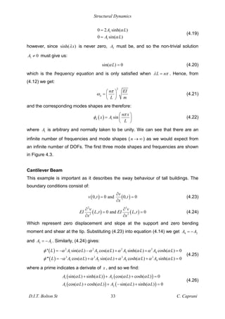 Structural Dynamics
D.I.T. Bolton St 33 C. Caprani
3
1
0 2 sinh( )
0 sin( )
A L
A L
=
=
(4.19)
however, since sinh( )
x is never zero, 3
A must be, and so the non-trivial solution
1 0
A must give us:
sin( ) 0
L = (4.20)
which is the frequency equation and is only satisfied when L n
= . Hence, from
(4.12) we get:
2
n
n EI
L m
= (4.21)
and the corresponding modes shapes are therefore:
( ) 1 sin
n
n x
x A
L
= (4.22)
where 1
A is arbitrary and normally taken to be unity. We can see that there are an
infinite number of frequencies and mode shapes (n ) as we would expect from
an infinite number of DOFs. The first three mode shapes and frequencies are shown
in Figure 4.3.
Cantilever Beam
This example is important as it describes the sway behaviour of tall buildings. The
boundary conditions consist of:
( ) ( )
0, 0 and 0, 0
v
v t t
x
= = (4.23)
( ) ( )
2 3
2 3
, 0 and , 0
v v
EI L t EI L t
x x
= = (4.24)
Which represent zero displacement and slope at the support and zero bending
moment and shear at the tip. Substituting (4.23) into equation (4.14) we get 4 2
A A
=
and 3 1
A A
= . Similarly, (4.24) gives:
( )
( )
2 2 2 2
1 2 3 4
3 3 3 3
1 2 3 4
'' sin( ) cos( ) sinh( ) cosh( ) 0
''' cos( ) sin( ) cosh( ) sinh( ) 0
L A L A L A L A L
L A L A L A L A L
= + + =
= + + + =
(4.25)
where a prime indicates a derivate of x , and so we find:
( ) ( )
( ) ( )
1 2
1 2
sin( ) sinh( ) cos( ) cosh( ) 0
cos( ) cosh( ) sin( ) sinh( ) 0
A L L A L L
A L L A L L
+ + + =
+ + + =
(4.26)
 