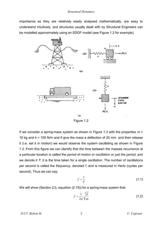 Structural Dynamics
D.I.T. Bolton St 2 C. Caprani
importance as they are relatively easily analysed mathematically, are easy to
understand intuitively, and structures usually dealt with by Structural Engineers can
be modelled approximately using an SDOF model (see Figure 1.2 for example).
Figure 1.2
If we consider a spring-mass system as shown in Figure 1.3 with the properties m =
10 kg and k = 100 N/m and if give the mass a deflection of 20 mm and then release
it (i.e. set it in motion) we would observe the system oscillating as shown in Figure
1.3. From this figure we can identify that the time between the masses recurrence at
a particular location is called the period of motion or oscillation or just the period, and
we denote it T; it is the time taken for a single oscillation. The number of oscillations
per second is called the frequency, denoted f, and is measured in Hertz (cycles per
second). Thus we can say:
1
f
T
= (1.1)
We will show (Section 2.b, equation (2.19)) for a spring-mass system that:
1
2
k
f
m
= (1.2)
 