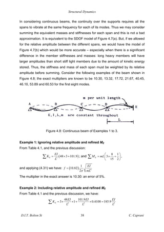 Structural Dynamics
D.I.T. Bolton St 38 C. Caprani
In considering continuous beams, the continuity over the supports requires all the
spans to vibrate at the same frequency for each of its modes. Thus we may consider
summing the equivalent masses and stiffnesses for each span and this is not a bad
approximation. It is equivalent to the SDOF model of Figure 4.7(a). But, if we allowed
for the relative amplitude between the different spans, we would have the model of
Figure 4.7(b) which would be more accurate – especially when there is a significant
difference in the member stiffnesses and masses: long heavy members will have
larger amplitudes than short stiff light members due to the amount of kinetic energy
stored. Thus, the stiffness and mass of each span must be weighted by its relative
amplitude before summing. Consider the following examples of the beam shown in
Figure 4.8; the exact multipliers are known to be 10.30, 13.32, 17.72, 21.67, 40.45,
46.10, 53.89 and 60.53 for the first eight modes.
Figure 4.8: Continuous beam of Examples 1 to 3.
Example 1: Ignoring relative amplitude and refined ME
From Table 4.1, and the previous discussion:
( )
3
48 3 101.9
E
EI
K
L
= × + ; and
8 1
3
15 2
E
M mL
= × + ,
and applying (4.31) we have: ( ) 4
1
10.82
2
EI
f
mL
=
The multiplier in the exact answer is 10.30: an error of 5%.
Example 2: Including relative amplitude and refined ME
From Table 4.1 and the previous discussion, we have:
3 3 3
48 101.9
3 1 0.4108 185.9
E
EI EI EI
K
L L L
= × × + × =
 