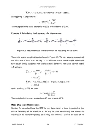 Structural Dynamics
D.I.T. Bolton St 39 C. Caprani
3 0.4928 1 0.4299 0.4108 1.655
E
M mL mL mL
= × × + × =
and applying (4.31) we have:
( ) 4
1
10.60
2
EI
f
mL
=
The multiplier in the exact answer is 10.30: a reduced error of 2.9%.
Example 3: Calculating the frequency of a higher mode
Figure 4.9: Assumed mode shape for which the frequency will be found.
The mode shape for calculation is shown in Figure 4.7. We can assume supports at
the midpoints of each span as they do not displace in this mode shape. Hence we
have seven simply supported half-spans and one cantilever half-span, so from Table
4.1 we have:
( ) ( )
( ) ( )
3 3
3
48 101.9
7 1 0.4108
0.5 0.5
3022.9
7 0.4928 0.5 1 0.4299 0.5 0.4108
1.813
E
E
EI EI
K
L L
EI
L
M m L m L
mL
= × × + ×
=
= × × + ×
=
again, applying (4.31), we have:
( ) 4
1
40.8
2
EI
f
mL
=
The multiplier in the exact answer is 40.45: and error of 0.9%.
Mode Shapes and Frequencies
Section 2.d described how the DAF is very large when a force is applied at the
natural frequency of the structure; so for any structure we can say that when it is
vibrating at its natural frequency it has very low stiffness – and in the case of no
 