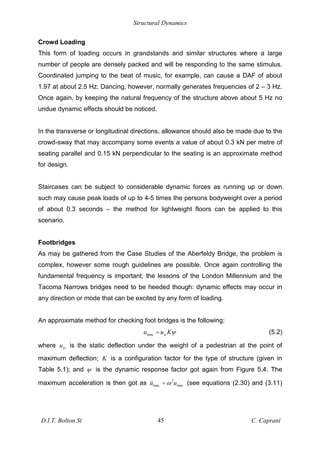 Structural Dynamics
D.I.T. Bolton St 45 C. Caprani
Crowd Loading
This form of loading occurs in grandstands and similar structures where a large
number of people are densely packed and will be responding to the same stimulus.
Coordinated jumping to the beat of music, for example, can cause a DAF of about
1.97 at about 2.5 Hz. Dancing, however, normally generates frequencies of 2 – 3 Hz.
Once again, by keeping the natural frequency of the structure above about 5 Hz no
undue dynamic effects should be noticed.
In the transverse or longitudinal directions, allowance should also be made due to the
crowd-sway that may accompany some events a value of about 0.3 kN per metre of
seating parallel and 0.15 kN perpendicular to the seating is an approximate method
for design.
Staircases can be subject to considerable dynamic forces as running up or down
such may cause peak loads of up to 4-5 times the persons bodyweight over a period
of about 0.3 seconds – the method for lightweight floors can be applied to this
scenario.
Footbridges
As may be gathered from the Case Studies of the Aberfeldy Bridge, the problem is
complex, however some rough guidelines are possible. Once again controlling the
fundamental frequency is important; the lessons of the London Millennium and the
Tacoma Narrows bridges need to be heeded though: dynamic effects may occur in
any direction or mode that can be excited by any form of loading.
An approximate method for checking foot bridges is the following:
max st
u u K
= (5.2)
where st
u is the static deflection under the weight of a pedestrian at the point of
maximum deflection; K is a configuration factor for the type of structure (given in
Table 5.1); and is the dynamic response factor got again from Figure 5.4. The
maximum acceleration is then got as 2
max max
u u
= (see equations (2.30) and (3.11)
 