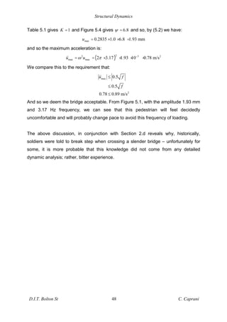 Structural Dynamics
D.I.T. Bolton St 48 C. Caprani
Table 5.1 gives 1
K = and Figure 5.4 gives 6.8
= and so, by (5.2) we have:
max 0.2835 1.0 6.8 1.93 mm
u = × × =
and so the maximum acceleration is:
( )
2
2 3 2
max max 2 3.17 1.93 10 0.78 m/s
u u
= = × × × =
We compare this to the requirement that:
max
2
0.5
0.5
0.78 0.89 m/s
u f
f
And so we deem the bridge acceptable. From Figure 5.1, with the amplitude 1.93 mm
and 3.17 Hz frequency, we can see that this pedestrian will feel decidedly
uncomfortable and will probably change pace to avoid this frequency of loading.
The above discussion, in conjunction with Section 2.d reveals why, historically,
soldiers were told to break step when crossing a slender bridge – unfortunately for
some, it is more probable that this knowledge did not come from any detailed
dynamic analysis; rather, bitter experience.
 