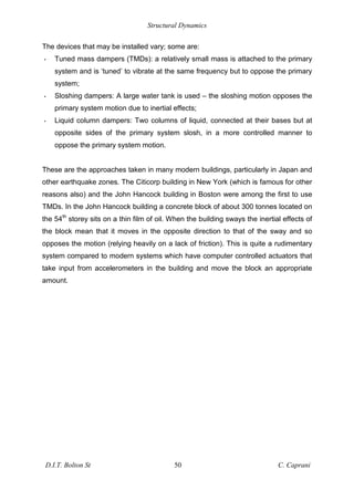 Structural Dynamics
D.I.T. Bolton St 50 C. Caprani
The devices that may be installed vary; some are:
• Tuned mass dampers (TMDs): a relatively small mass is attached to the primary
system and is ‘tuned’ to vibrate at the same frequency but to oppose the primary
system;
• Sloshing dampers: A large water tank is used – the sloshing motion opposes the
primary system motion due to inertial effects;
• Liquid column dampers: Two columns of liquid, connected at their bases but at
opposite sides of the primary system slosh, in a more controlled manner to
oppose the primary system motion.
These are the approaches taken in many modern buildings, particularly in Japan and
other earthquake zones. The Citicorp building in New York (which is famous for other
reasons also) and the John Hancock building in Boston were among the first to use
TMDs. In the John Hancock building a concrete block of about 300 tonnes located on
the 54th
storey sits on a thin film of oil. When the building sways the inertial effects of
the block mean that it moves in the opposite direction to that of the sway and so
opposes the motion (relying heavily on a lack of friction). This is quite a rudimentary
system compared to modern systems which have computer controlled actuators that
take input from accelerometers in the building and move the block an appropriate
amount.
 