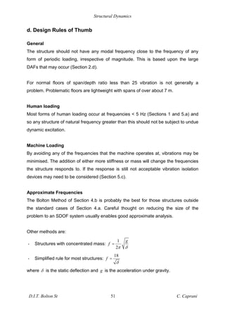 Structural Dynamics
D.I.T. Bolton St 51 C. Caprani
d. Design Rules of Thumb
General
The structure should not have any modal frequency close to the frequency of any
form of periodic loading, irrespective of magnitude. This is based upon the large
DAFs that may occur (Section 2.d).
For normal floors of span/depth ratio less than 25 vibration is not generally a
problem. Problematic floors are lightweight with spans of over about 7 m.
Human loading
Most forms of human loading occur at frequencies < 5 Hz (Sections 1 and 5.a) and
so any structure of natural frequency greater than this should not be subject to undue
dynamic excitation.
Machine Loading
By avoiding any of the frequencies that the machine operates at, vibrations may be
minimised. The addition of either more stiffness or mass will change the frequencies
the structure responds to. If the response is still not acceptable vibration isolation
devices may need to be considered (Section 5.c).
Approximate Frequencies
The Bolton Method of Section 4.b is probably the best for those structures outside
the standard cases of Section 4.a. Careful thought on reducing the size of the
problem to an SDOF system usually enables good approximate analysis.
Other methods are:
• Structures with concentrated mass:
1
2
g
f =
• Simplified rule for most structures:
18
f =
where is the static deflection and g is the acceleration under gravity.
 