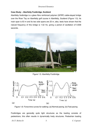 Structural Dynamics
D.I.T. Bolton St 5 C. Caprani
Case Study – Aberfeldy Footbridge, Scotland
Aberfeldy footbridge is a glass fibre reinforced polymer (GFRP) cable-stayed bridge
over the River Tay on Aberfeldy golf course in Aberfeldy, Scotland (Figure 1.5). Its
main span is 63 m and its two side spans are 25 m, also, tests have shown that the
natural frequency of this bridge is 1.52 Hz, giving a period of oscillation of 0.658
seconds.
Figure 1.5: Aberfeldy Footbridge
Figure 1.6: Force-time curves for walking: (a) Normal pacing. (b) Fast pacing
Footbridges are generally quite light structures as the loading consists of
pedestrians; this often results in dynamically lively structures. Pedestrian loading
 